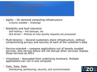 8
Cloud computing -
Characteristics
 Agility – On demand computing infrastructure
 Linearly scalable – challenge
 Reliability and fault tolerance
 Self healing – Hot backups, etc
 SLA driven – Policies on how quickly requests are processed
 Multi-tenancy – Several customers share infrastructure, without
compromising privacy and security of each of the customer’s data
 Service-oriented – compose applications out of loosely coupled
services. One service failure will not disrupt other services. Expose
these services as API’s
 Virtualized – decoupled from underlying hardware. Multiple
applications can run in one computer
 Data, Data, Data
 Distributing, partitioning, security, and synchronization
 
