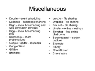 Miscellaneous Doodle – event scheduling Delicious – social bookmarking Diigo - social bookmarking and web annotation services Digg – social bookmarking plus Slideshare – share presentations Google Reader – rss feeds Google Wave GiftBox Braincast drop.io – file sharing Dropbox – file sharing Box.net – file sharing dimdim – online meetings Tinychat – free online chatrooms Screentoaster – screen capture Evernote  FitDay ChoreBuster Chore Wars  