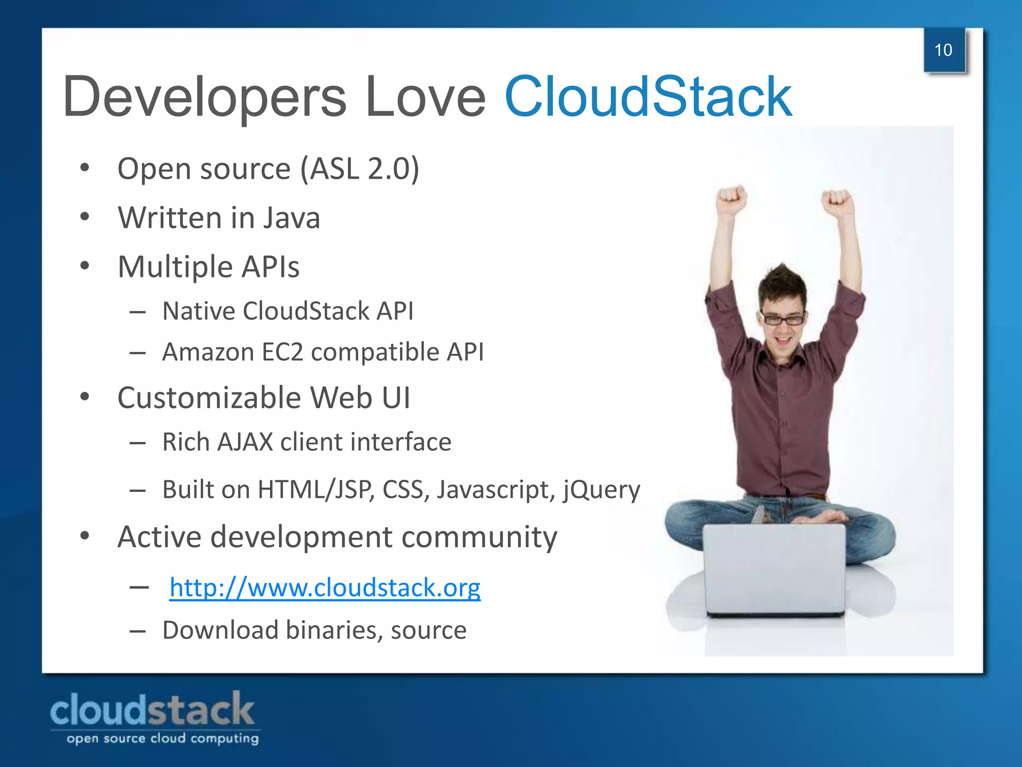10


Developers Love CloudStack
• Open source (ASL 2.0)
• Written in Java
• Multiple APIs
   – Native CloudStack API
   – Amazon EC2 compatible API
• Customizable Web UI
   – Rich AJAX client interface
   – Built on HTML/JSP, CSS, Javascript, jQuery
• Active development community
   – http://www.cloudstack.org
   – Download binaries, source
 