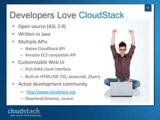 10


Developers Love CloudStack
• Open source (ASL 2.0)
• Written in Java
• Multiple APIs
   – Native CloudStack API
   – Amazon EC2 compatible API
• Customizable Web UI
   – Rich AJAX client interface
   – Built on HTML/JSP, CSS, Javascript, jQuery
• Active development community
   – http://www.cloudstack.org
   – Download binaries, source
 