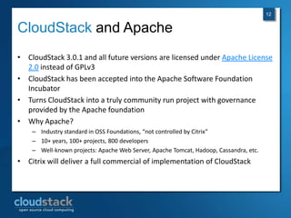 12


CloudStack and Apache
• CloudStack 3.0.1 and all future versions are licensed under Apache License
  2.0 instead of GPLv3
• CloudStack has been accepted into the Apache Software Foundation
  Incubator
• Turns CloudStack into a truly community run project with governance
  provided by the Apache foundation
• Why Apache?
    – Industry standard in OSS Foundations, “not controlled by Citrix”
    – 10+ years, 100+ projects, 800 developers
    – Well-known projects: Apache Web Server, Apache Tomcat, Hadoop, Cassandra, etc.
• Citrix will deliver a full commercial of implementation of CloudStack
 