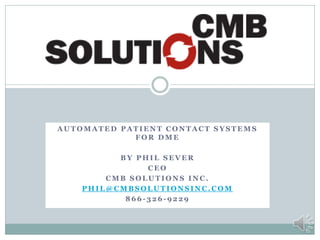 AUTOMATED PATIENT CONTACT SYSTEMS
            FOR DME

          BY PHIL SEVER
               CEO
        CMB SOLUTIONS INC.
    PHIL@CMBSOLUTIONSINC.COM
           866-326-9229
 