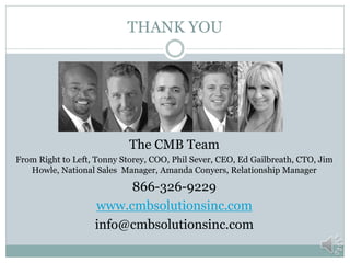 THANK YOU




                            The CMB Team
From Right to Left, Tonny Storey, COO, Phil Sever, CEO, Ed Gailbreath, CTO, Jim
   Howle, National Sales Manager, Amanda Conyers, Relationship Manager

                        866-326-9229
                   www.cmbsolutionsinc.com
                   info@cmbsolutionsinc.com
 
