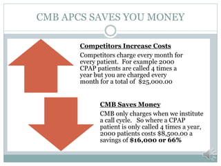 CMB APCS SAVES YOU MONEY

       Competitors Increase Costs
       Competitors charge every month for
       every patient. For example 2000
       CPAP patients are called 4 times a
       year but you are charged every
       month for a total of $25,000.00


             CMB Saves Money
             CMB only charges when we institute
             a call cycle. So where a CPAP
             patient is only called 4 times a year,
             2000 patients costs $8,500.00 a
             savings of $16,000 or 66%
 