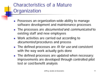 Jeffrey Jacobs & Associates 11
Characteristics of a Mature
Organization
 Possesses an organization-wide ability to manage
software development and maintenance processes
 The processes are documented and communicated to
existing staff and new employees
 Work activities are carried out according to
documented procedures and process
 The defined processes are fit for use and consistent
with the way work actually gets done
 The defined processes are updated when necessary;
improvements are developed through controlled pilot
test or cost/benefit analysis
 