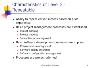 Jeffrey Jacobs & Associates 16
Characteristics of Level 2 -
Repeatable
 Ability to repeat earlier success based on prior
experience
 Basic project management processes are established
 Project planning
 Project tracking
 Subcontractor management
 Basic software development processes are in place
 Requirements management
 Software quality assurance
 Software configuration management
 Processes are project oriented
 