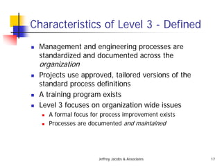Jeffrey Jacobs & Associates 17
Characteristics of Level 3 - Defined
 Management and engineering processes are
standardized and documented across the
organization
 Projects use approved, tailored versions of the
standard process definitions
 A training program exists
 Level 3 focuses on organization wide issues
 A formal focus for process improvement exists
 Processes are documented and maintained
 