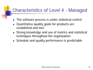 Jeffrey Jacobs & Associates 18
Characteristics of Level 4 - Managed
 The software process is under statistical control
 Quantitative quality goals for products are
established and met
 Strong knowledge and use of metrics and statistical
techniques throughout the organization
 Schedule and quality performance is predictable
 
