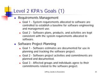 Jeffrey Jacobs & Associates 25
Level 2 KPA’s Goals (1)
 Requirements Management
 Goal 1 - System requirements allocated to software are
controlled to establish a baseline for software engineering
and management use.
 Goal 2 - Software plans, products, and activities are kept
consistent with the system requirements allocated to
software.
 Software Project Planning
 Goal 1 - Software estimates are documented for use in
planning and tracking the software project.
 Goal 2 - Software project activities and commitments are
planned and documented.
 Goal 3 - Affected groups and individuals agree to their
commitments related to the software project.
 
