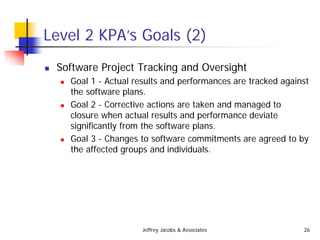Jeffrey Jacobs & Associates 26
Level 2 KPA’s Goals (2)
 Software Project Tracking and Oversight
 Goal 1 - Actual results and performances are tracked against
the software plans.
 Goal 2 - Corrective actions are taken and managed to
closure when actual results and performance deviate
significantly from the software plans.
 Goal 3 - Changes to software commitments are agreed to by
the affected groups and individuals.
 