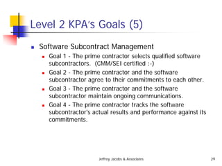 Jeffrey Jacobs & Associates 29
Level 2 KPA’s Goals (5)
 Software Subcontract Management
 Goal 1 - The prime contractor selects qualified software
subcontractors. (CMM/SEI certified :-)
 Goal 2 - The prime contractor and the software
subcontractor agree to their commitments to each other.
 Goal 3 - The prime contractor and the software
subcontractor maintain ongoing communications.
 Goal 4 - The prime contractor tracks the software
subcontractor's actual results and performance against its
commitments.
 