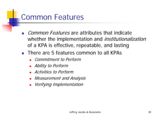 Jeffrey Jacobs & Associates 30
Common Features
 Common Features are attributes that indicate
whether the implementation and institutionalization
of a KPA is effective, repeatable, and lasting
 There are 5 features common to all KPAs
 Commitment to Perform
 Ability to Perform
 Activities to Perform
 Measurement and Analysis
 Verifying Implementation
 