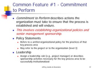 Jeffrey Jacobs & Associates 31
Common Feature #1 - Commitment
to Perform
 Commitment to Perform describes actions the
organization must take to ensure that the process is
established and will endure.
 This involves establishing organizational policies and
senior management sponsorship.
 Policy Statements
 Refers to a written organizational policy for the practices of that
key process area
 May refer to the project or to the organization (level 3)
 Leadership
 Assign a leadership role (e.g., project manager) or describes
sponsorship activities necessary for the key process area to be
successfully institutionalized
 