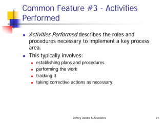 Jeffrey Jacobs & Associates 34
Common Feature #3 - Activities
Performed
 Activities Performed describes the roles and
procedures necessary to implement a key process
area.
 This typically involves:
 establishing plans and procedures
 performing the work
 tracking it
 taking corrective actions as necessary.
 