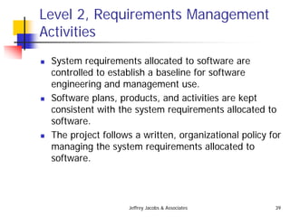 Jeffrey Jacobs & Associates 39
Level 2, Requirements Management
Activities
 System requirements allocated to software are
controlled to establish a baseline for software
engineering and management use.
 Software plans, products, and activities are kept
consistent with the system requirements allocated to
software.
 The project follows a written, organizational policy for
managing the system requirements allocated to
software.
 