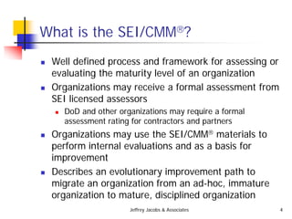 Jeffrey Jacobs & Associates 4
What is the SEI/CMM?
 Well defined process and framework for assessing or
evaluating the maturity level of an organization
 Organizations may receive a formal assessment from
SEI licensed assessors
 DoD and other organizations may require a formal
assessment rating for contractors and partners
 Organizations may use the SEI/CMM materials to
perform internal evaluations and as a basis for
improvement
 Describes an evolutionary improvement path to
migrate an organization from an ad-hoc, immature
organization to mature, disciplined organization
 