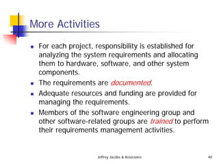 Jeffrey Jacobs & Associates 40
More Activities
 For each project, responsibility is established for
analyzing the system requirements and allocating
them to hardware, software, and other system
components.
 The requirements are documented.
 Adequate resources and funding are provided for
managing the requirements.
 Members of the software engineering group and
other software-related groups are trained to perform
their requirements management activities.
 