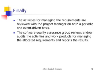 Jeffrey Jacobs & Associates 42
Finally
 The activities for managing the requirements are
reviewed with the project manager on both a periodic
and event-driven basis.
 The software quality assurance group reviews and/or
audits the activities and work products for managing
the allocated requirements and reports the results.
 