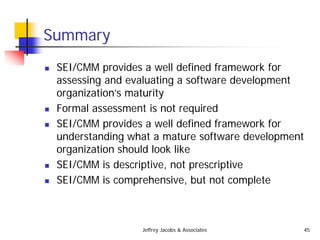 Jeffrey Jacobs & Associates 45
Summary
 SEI/CMM provides a well defined framework for
assessing and evaluating a software development
organization’s maturity
 Formal assessment is not required
 SEI/CMM provides a well defined framework for
understanding what a mature software development
organization should look like
 SEI/CMM is descriptive, not prescriptive
 SEI/CMM is comprehensive, but not complete
 