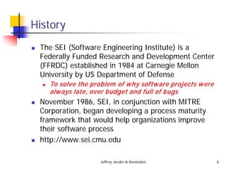 Jeffrey Jacobs & Associates 6
History
 The SEI (Software Engineering Institute) is a
Federally Funded Research and Development Center
(FFRDC) established in 1984 at Carnegie Mellon
University by US Department of Defense
 To solve the problem of why software projects were
always late, over budget and full of bugs
 November 1986, SEI, in conjunction with MITRE
Corporation, began developing a process maturity
framework that would help organizations improve
their software process
 http://www.sei.cmu.edu
 