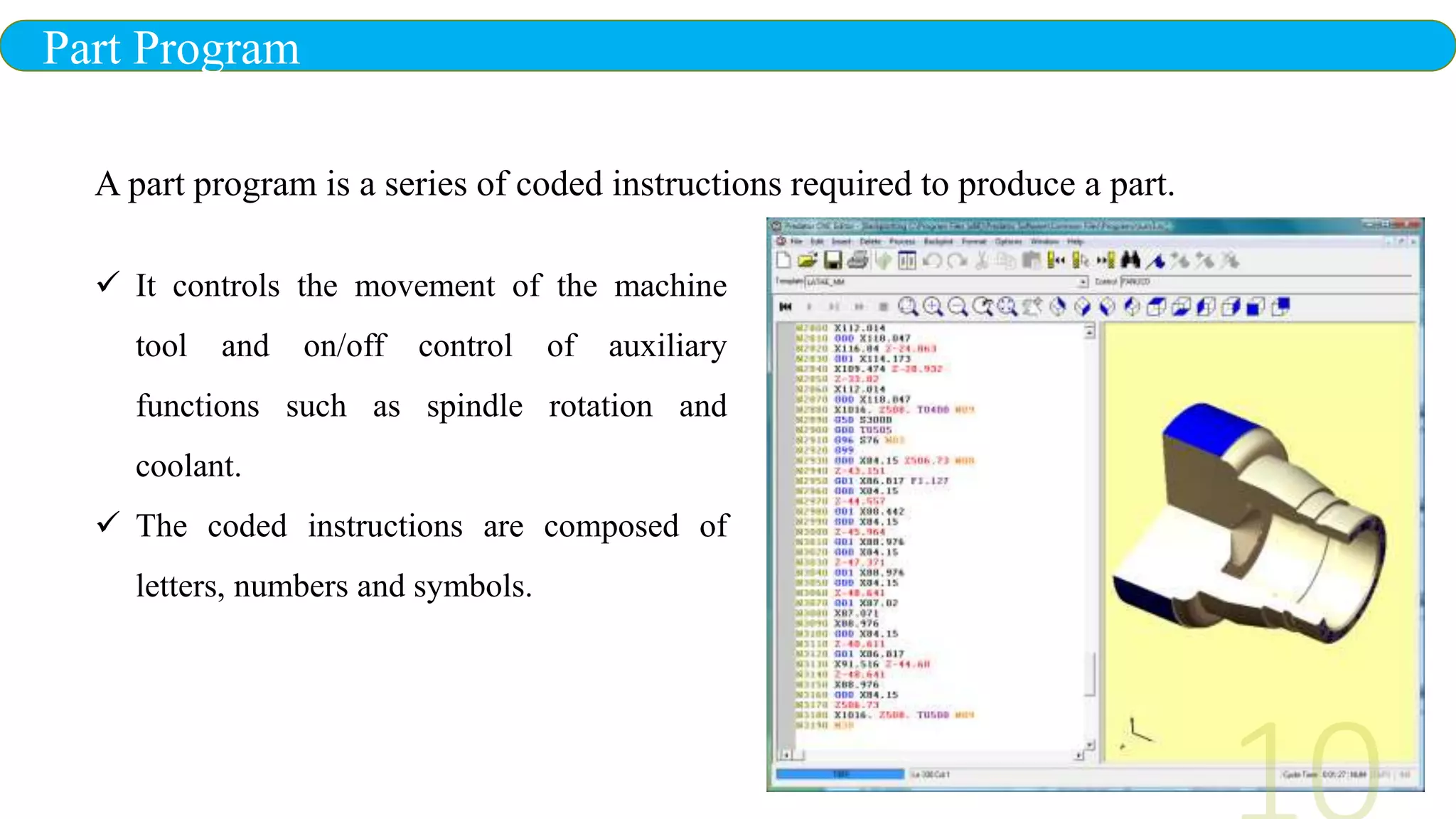 Part Program
 It controls the movement of the machine
tool and on/off control of auxiliary
functions such as spindle rotation and
coolant.
 The coded instructions are composed of
letters, numbers and symbols.
A part program is a series of coded instructions required to produce a part.
 