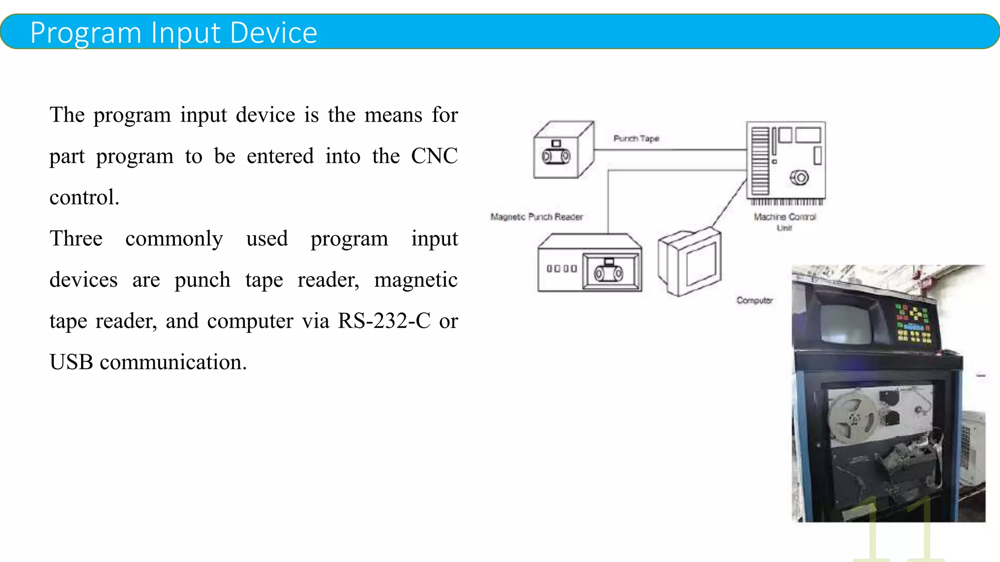 Program Input Device
The program input device is the means for
part program to be entered into the CNC
control.
Three commonly used program input
devices are punch tape reader, magnetic
tape reader, and computer via RS-232-C or
USB communication.
 