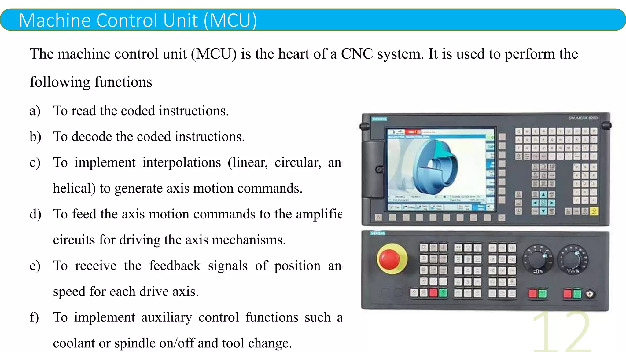 Machine Control Unit (MCU)
The machine control unit (MCU) is the heart of a CNC system. It is used to perform the
following functions
a) To read the coded instructions.
b) To decode the coded instructions.
c) To implement interpolations (linear, circular, and
helical) to generate axis motion commands.
d) To feed the axis motion commands to the amplifier
circuits for driving the axis mechanisms.
e) To receive the feedback signals of position and
speed for each drive axis.
f) To implement auxiliary control functions such as
coolant or spindle on/off and tool change.
 