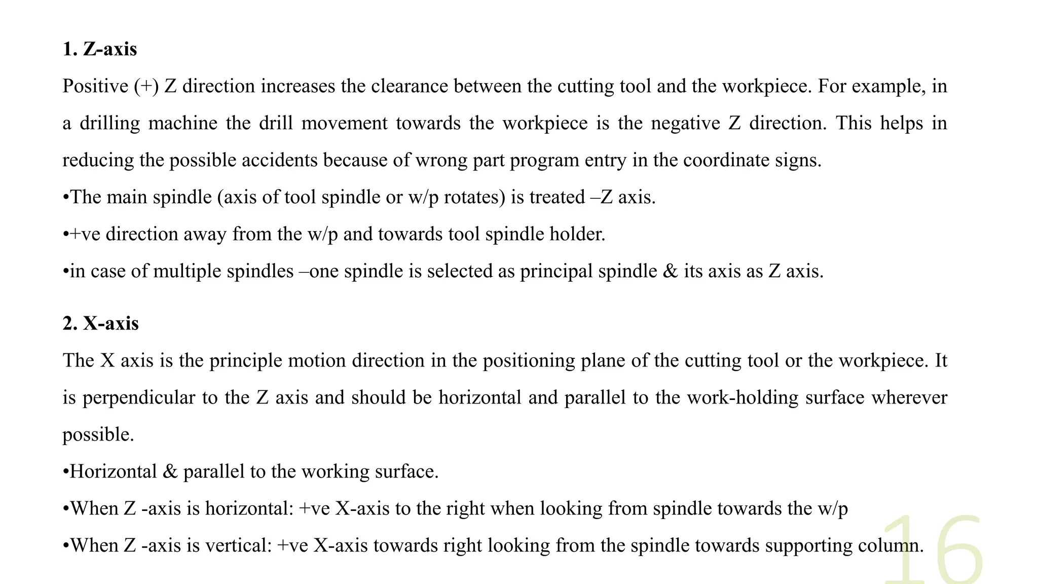 1. Z-axis
Positive (+) Z direction increases the clearance between the cutting tool and the workpiece. For example, in
a drilling machine the drill movement towards the workpiece is the negative Z direction. This helps in
reducing the possible accidents because of wrong part program entry in the coordinate signs.
•The main spindle (axis of tool spindle or w/p rotates) is treated –Z axis.
•+ve direction away from the w/p and towards tool spindle holder.
•in case of multiple spindles –one spindle is selected as principal spindle & its axis as Z axis.
2. X-axis
The X axis is the principle motion direction in the positioning plane of the cutting tool or the workpiece. It
is perpendicular to the Z axis and should be horizontal and parallel to the work-holding surface wherever
possible.
•Horizontal & parallel to the working surface.
•When Z -axis is horizontal: +ve X-axis to the right when looking from spindle towards the w/p
•When Z -axis is vertical: +ve X-axis towards right looking from the spindle towards supporting column.
 
