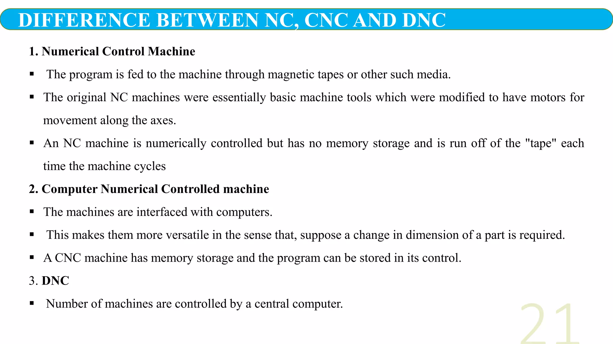 1. Numerical Control Machine
 The program is fed to the machine through magnetic tapes or other such media.
 The original NC machines were essentially basic machine tools which were modified to have motors for
movement along the axes.
 An NC machine is numerically controlled but has no memory storage and is run off of the "tape" each
time the machine cycles
2. Computer Numerical Controlled machine
 The machines are interfaced with computers.
 This makes them more versatile in the sense that, suppose a change in dimension of a part is required.
 A CNC machine has memory storage and the program can be stored in its control.
3. DNC
 Number of machines are controlled by a central computer.
DIFFERENCE BETWEEN NC, CNC AND DNC
 
