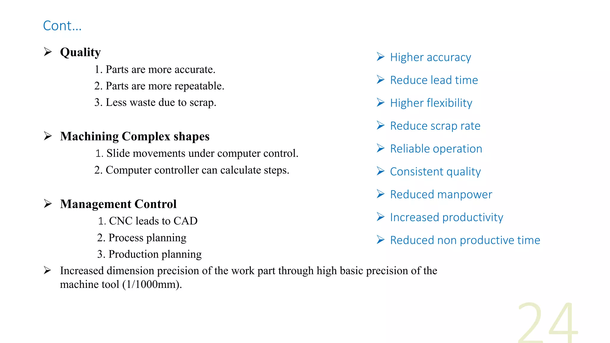  Quality
1. Parts are more accurate.
2. Parts are more repeatable.
3. Less waste due to scrap.
 Machining Complex shapes
1. Slide movements under computer control.
2. Computer controller can calculate steps.
 Management Control
1. CNC leads to CAD
2. Process planning
3. Production planning
 Increased dimension precision of the work part through high basic precision of the
machine tool (1/1000mm).
 Higher accuracy
 Reduce lead time
 Higher flexibility
 Reduce scrap rate
 Reliable operation
 Consistent quality
 Reduced manpower
 Increased productivity
 Reduced non productive time
Cont…
 