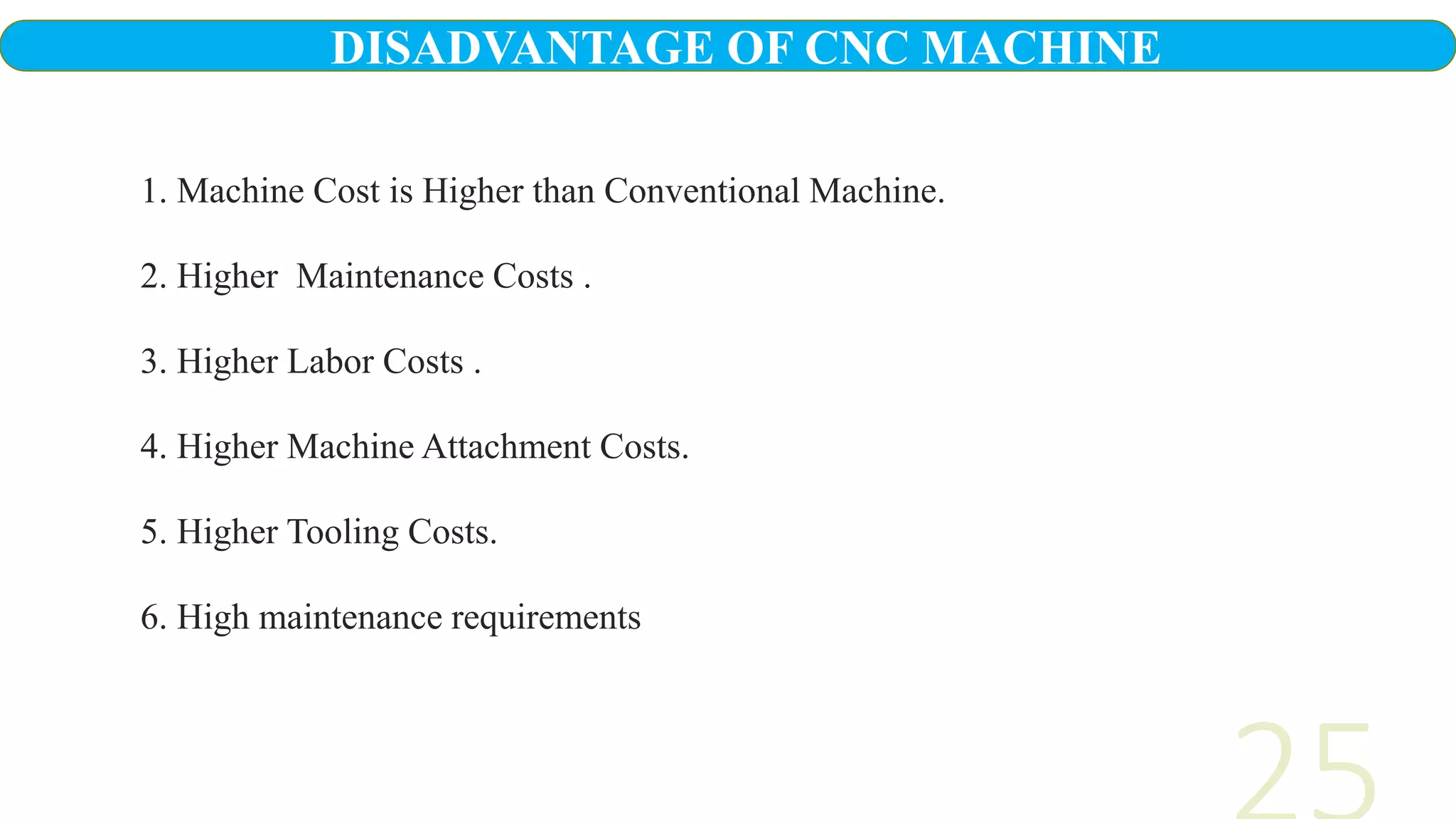 1. Machine Cost is Higher than Conventional Machine.
2. Higher Maintenance Costs .
3. Higher Labor Costs .
4. Higher Machine Attachment Costs.
5. Higher Tooling Costs.
6. High maintenance requirements
DISADVANTAGE OF CNC MACHINE
 