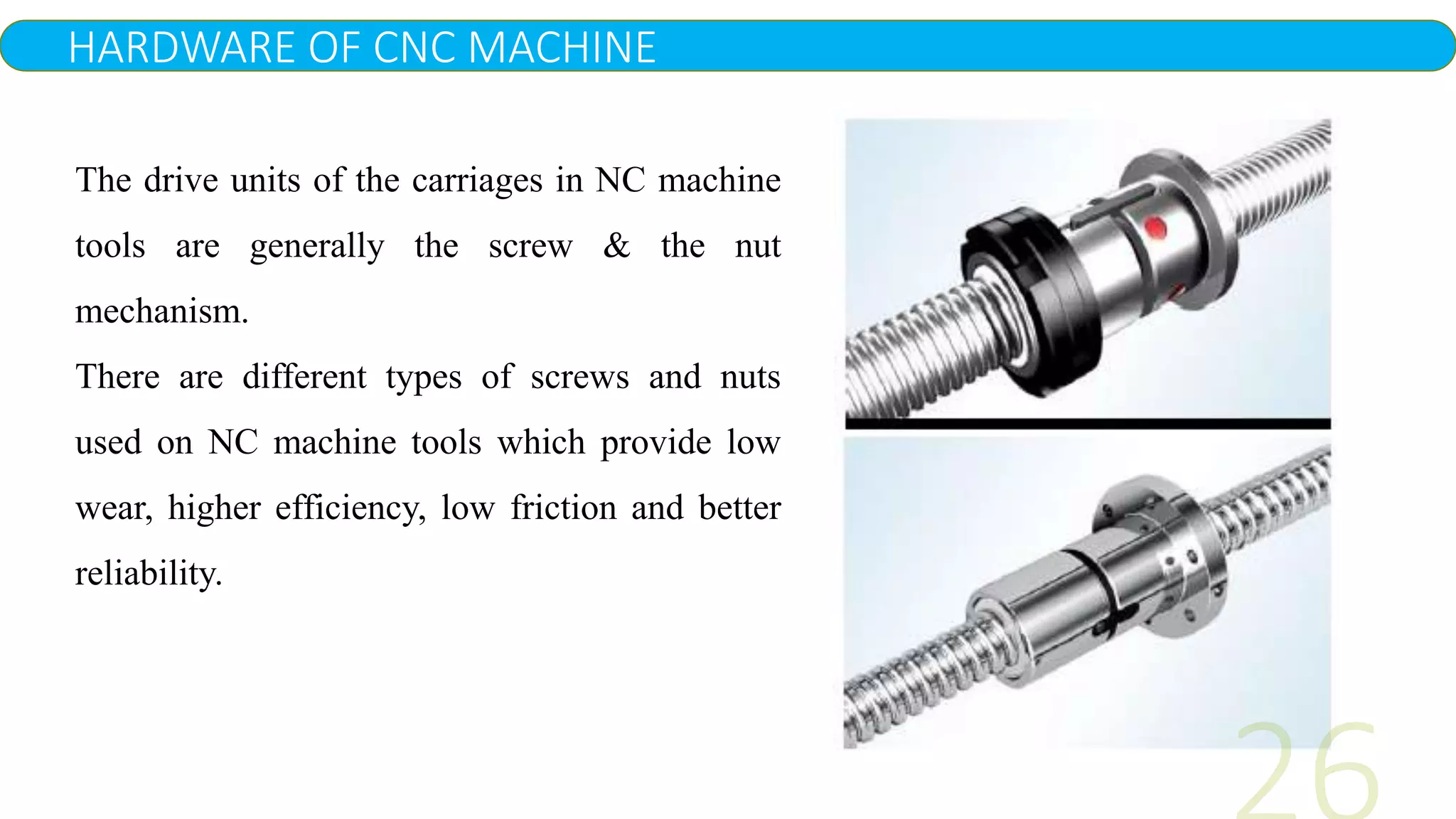 HARDWARE OF CNC MACHINE
The drive units of the carriages in NC machine
tools are generally the screw & the nut
mechanism.
There are different types of screws and nuts
used on NC machine tools which provide low
wear, higher efficiency, low friction and better
reliability.
 