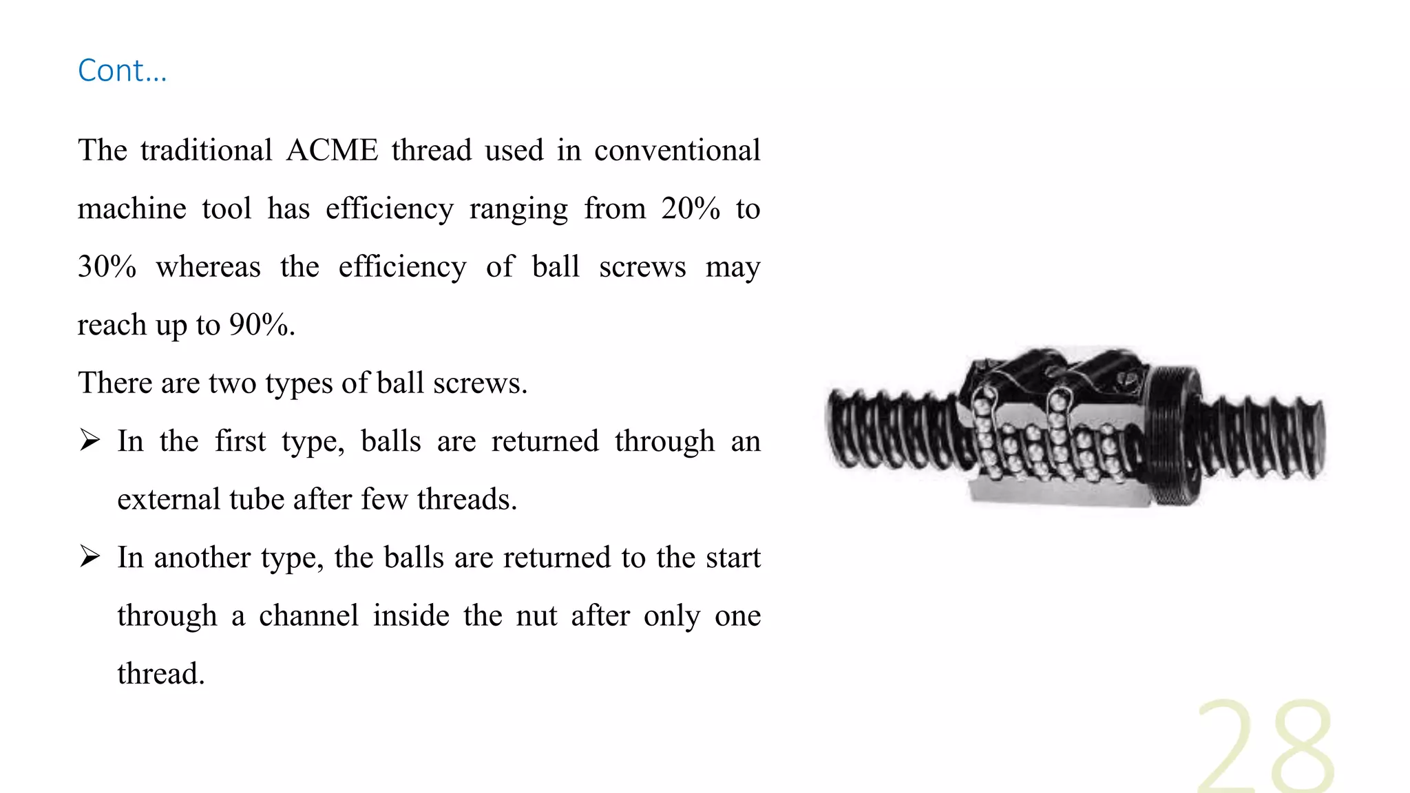 The traditional ACME thread used in conventional
machine tool has efficiency ranging from 20% to
30% whereas the efficiency of ball screws may
reach up to 90%.
There are two types of ball screws.
 In the first type, balls are returned through an
external tube after few threads.
 In another type, the balls are returned to the start
through a channel inside the nut after only one
thread.
Cont…
 