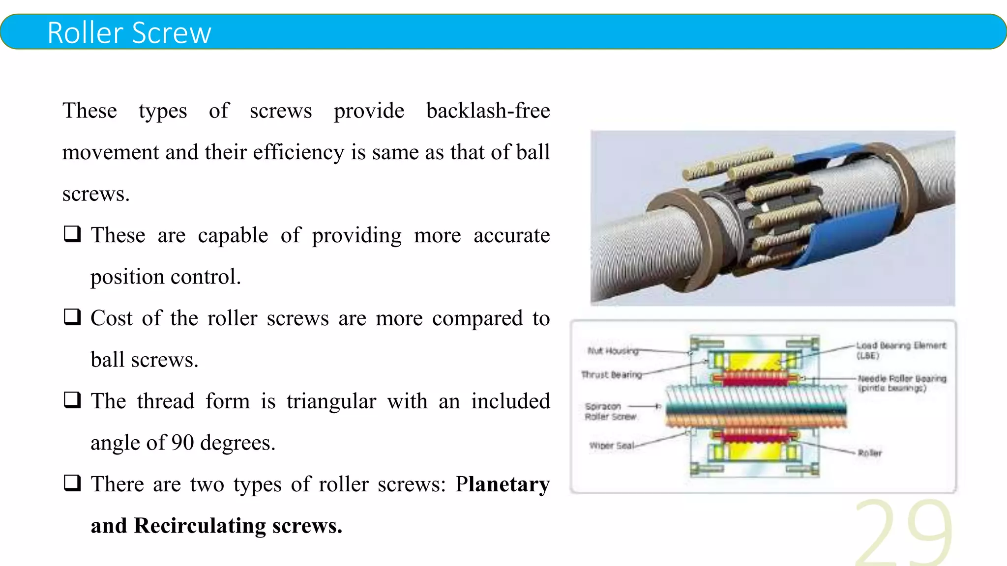 Roller Screw
These types of screws provide backlash-free
movement and their efficiency is same as that of ball
screws.
 These are capable of providing more accurate
position control.
 Cost of the roller screws are more compared to
ball screws.
 The thread form is triangular with an included
angle of 90 degrees.
 There are two types of roller screws: Planetary
and Recirculating screws.
 