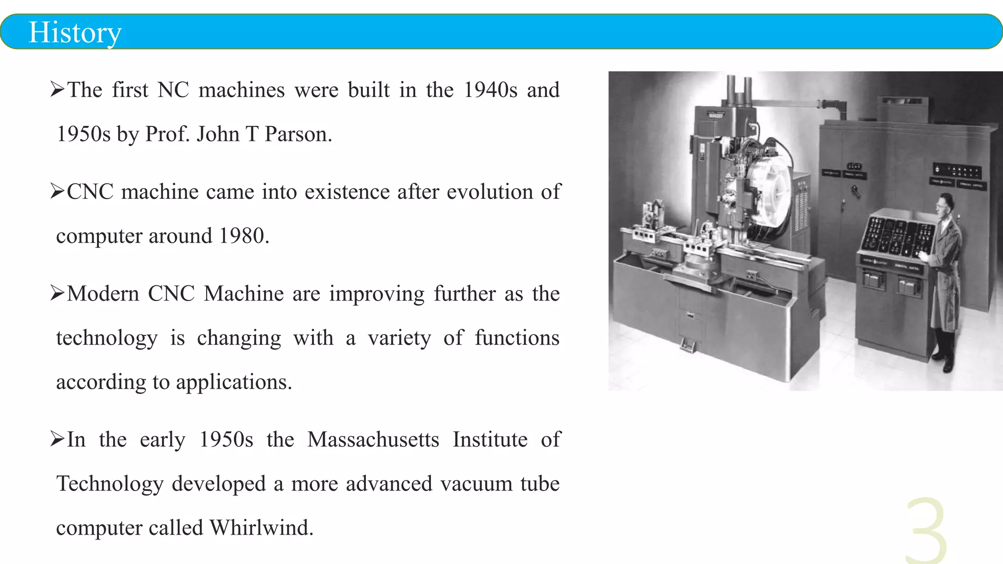 The first NC machines were built in the 1940s and
1950s by Prof. John T Parson.
CNC machine came into existence after evolution of
computer around 1980.
Modern CNC Machine are improving further as the
technology is changing with a variety of functions
according to applications.
In the early 1950s the Massachusetts Institute of
Technology developed a more advanced vacuum tube
computer called Whirlwind.
History
 