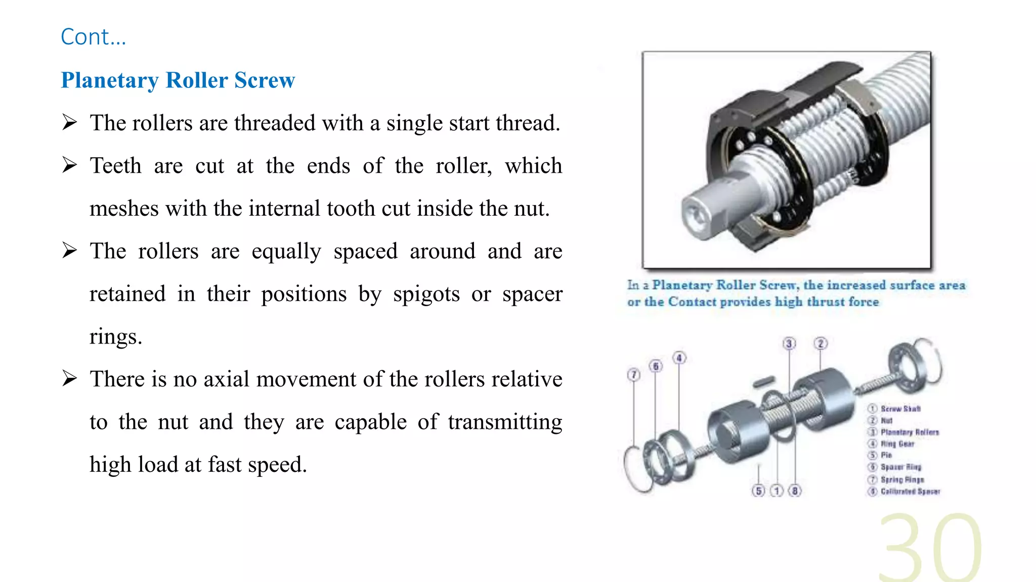 Planetary Roller Screw
 The rollers are threaded with a single start thread.
 Teeth are cut at the ends of the roller, which
meshes with the internal tooth cut inside the nut.
 The rollers are equally spaced around and are
retained in their positions by spigots or spacer
rings.
 There is no axial movement of the rollers relative
to the nut and they are capable of transmitting
high load at fast speed.
Cont…
 