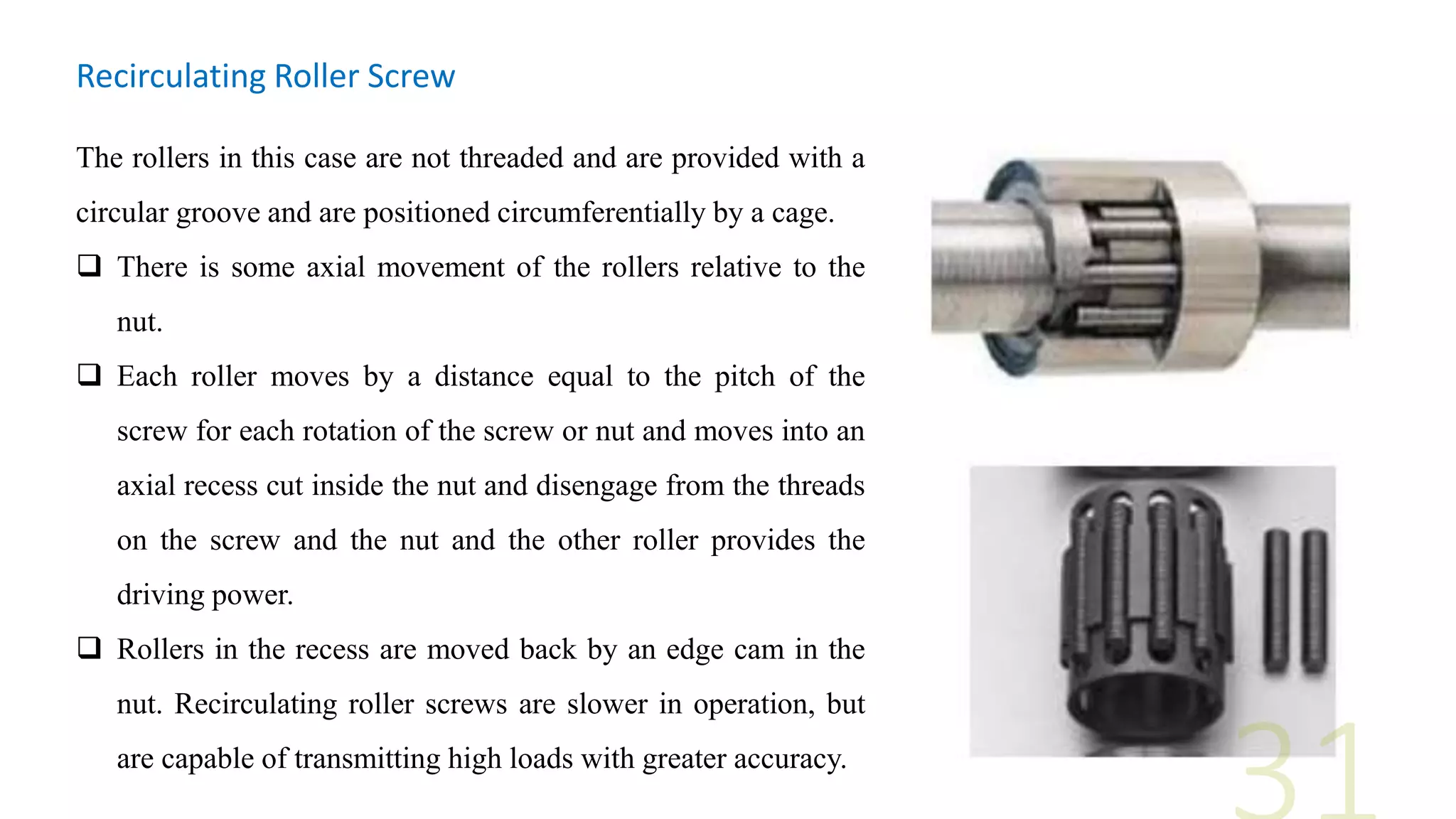 Recirculating Roller Screw
The rollers in this case are not threaded and are provided with a
circular groove and are positioned circumferentially by a cage.
 There is some axial movement of the rollers relative to the
nut.
 Each roller moves by a distance equal to the pitch of the
screw for each rotation of the screw or nut and moves into an
axial recess cut inside the nut and disengage from the threads
on the screw and the nut and the other roller provides the
driving power.
 Rollers in the recess are moved back by an edge cam in the
nut. Recirculating roller screws are slower in operation, but
are capable of transmitting high loads with greater accuracy.
 