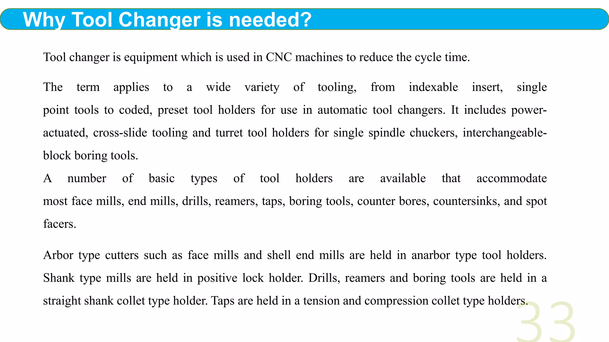 Tool changer is equipment which is used in CNC machines to reduce the cycle time.
The term applies to a wide variety of tooling, from indexable insert, single
point tools to coded, preset tool holders for use in automatic tool changers. It includes power-
actuated, cross-slide tooling and turret tool holders for single spindle chuckers, interchangeable-
block boring tools.
A number of basic types of tool holders are available that accommodate
most face mills, end mills, drills, reamers, taps, boring tools, counter bores, countersinks, and spot
facers.
Arbor type cutters such as face mills and shell end mills are held in anarbor type tool holders.
Shank type mills are held in positive lock holder. Drills, reamers and boring tools are held in a
straight shank collet type holder. Taps are held in a tension and compression collet type holders.
Why Tool Changer is needed?
 