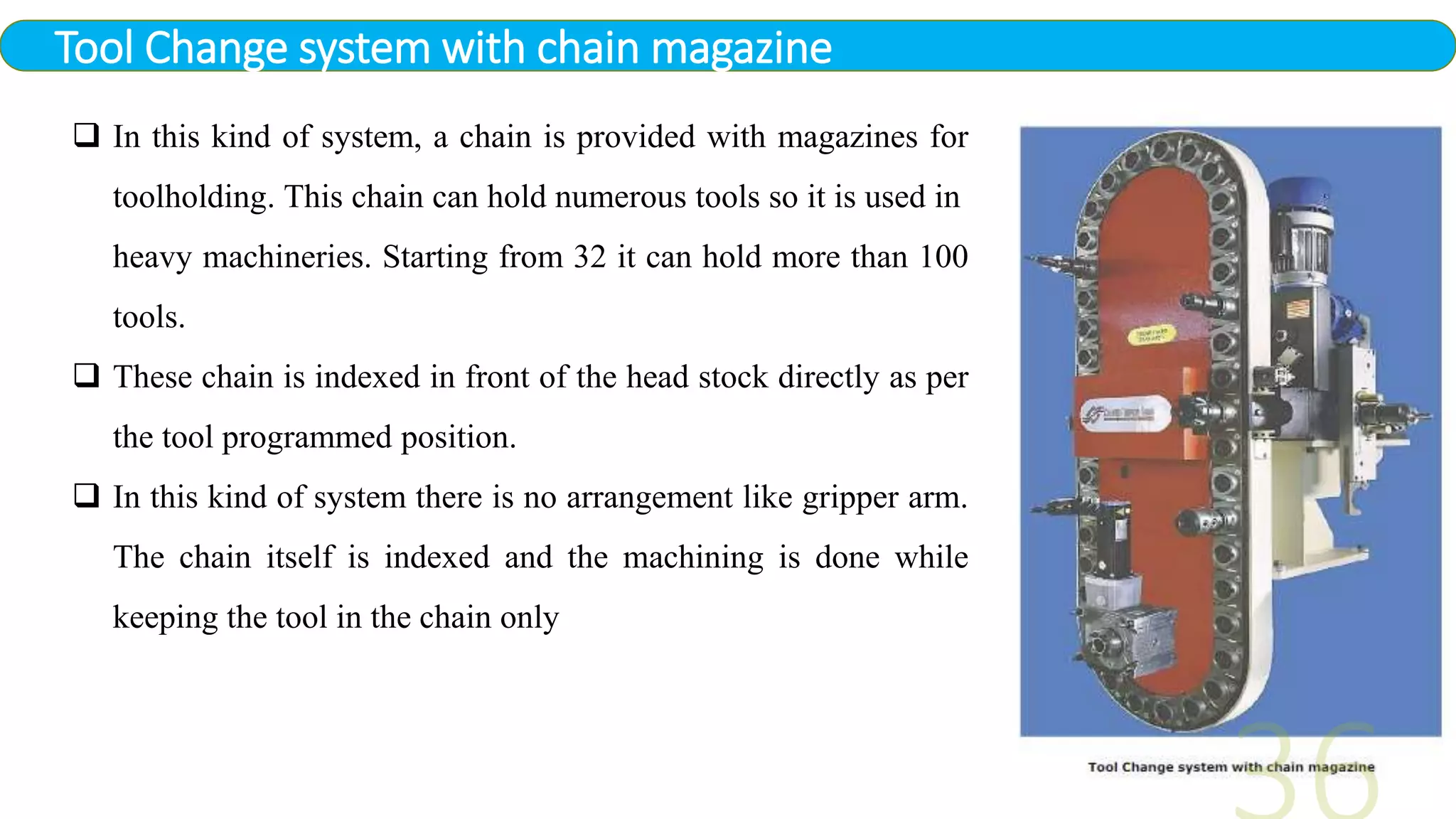 Tool Change system with chain magazine
 In this kind of system, a chain is provided with magazines for
toolholding. This chain can hold numerous tools so it is used in
heavy machineries. Starting from 32 it can hold more than 100
tools.
 These chain is indexed in front of the head stock directly as per
the tool programmed position.
 In this kind of system there is no arrangement like gripper arm.
The chain itself is indexed and the machining is done while
keeping the tool in the chain only
 
