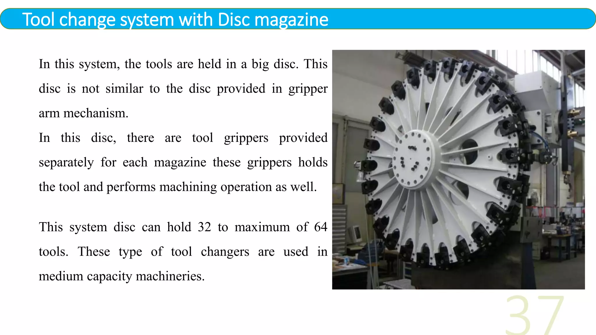 Tool change system with Disc magazine
In this system, the tools are held in a big disc. This
disc is not similar to the disc provided in gripper
arm mechanism.
In this disc, there are tool grippers provided
separately for each magazine these grippers holds
the tool and performs machining operation as well.
This system disc can hold 32 to maximum of 64
tools. These type of tool changers are used in
medium capacity machineries.
 