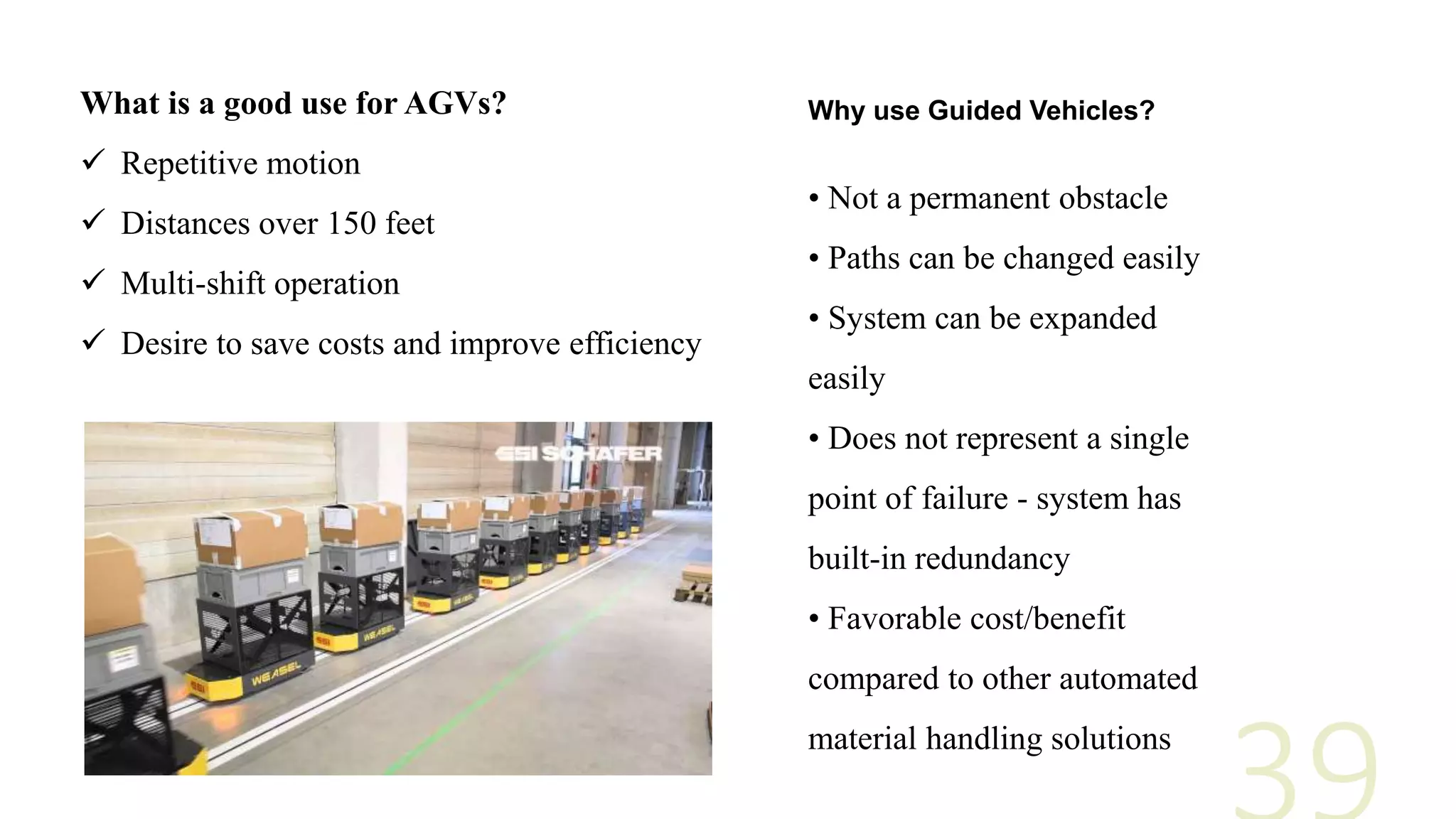 What is a good use for AGVs?
 Repetitive motion
 Distances over 150 feet
 Multi-shift operation
 Desire to save costs and improve efficiency
• Not a permanent obstacle
• Paths can be changed easily
• System can be expanded
easily
• Does not represent a single
point of failure - system has
built-in redundancy
• Favorable cost/benefit
compared to other automated
material handling solutions
Why use Guided Vehicles?
 