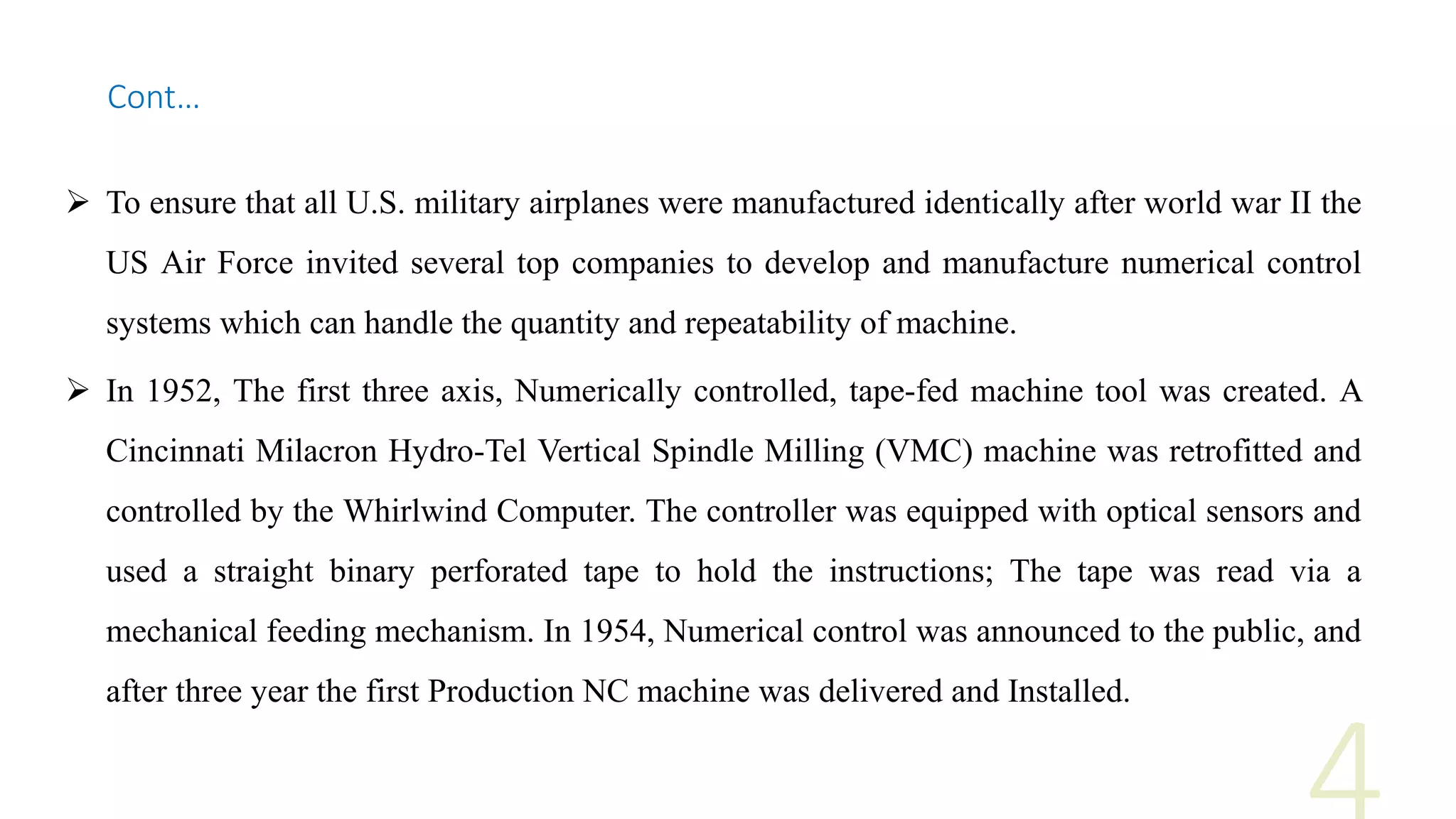  To ensure that all U.S. military airplanes were manufactured identically after world war II the
US Air Force invited several top companies to develop and manufacture numerical control
systems which can handle the quantity and repeatability of machine.
 In 1952, The first three axis, Numerically controlled, tape-fed machine tool was created. A
Cincinnati Milacron Hydro-Tel Vertical Spindle Milling (VMC) machine was retrofitted and
controlled by the Whirlwind Computer. The controller was equipped with optical sensors and
used a straight binary perforated tape to hold the instructions; The tape was read via a
mechanical feeding mechanism. In 1954, Numerical control was announced to the public, and
after three year the first Production NC machine was delivered and Installed.
Cont…
 