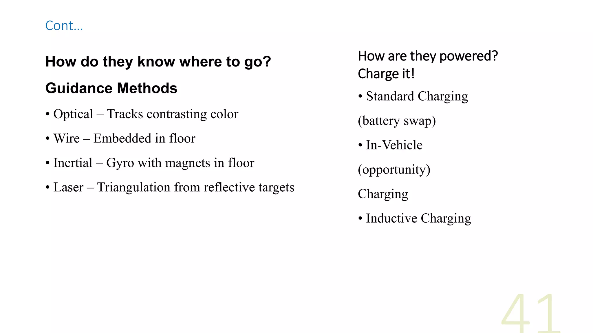 How are they powered?
Charge it!
• Standard Charging
(battery swap)
• In-Vehicle
(opportunity)
Charging
• Inductive Charging
How do they know where to go?
Guidance Methods
• Optical – Tracks contrasting color
• Wire – Embedded in floor
• Inertial – Gyro with magnets in floor
• Laser – Triangulation from reflective targets
Cont…
 