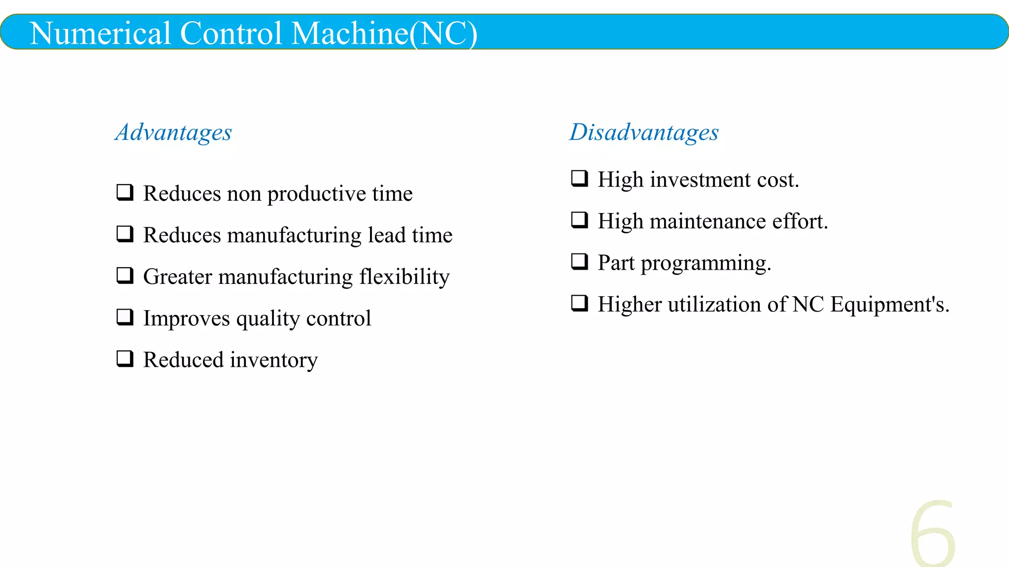 Numerical Control Machine(NC)
Advantages
 Reduces non productive time
 Reduces manufacturing lead time
 Greater manufacturing flexibility
 Improves quality control
 Reduced inventory
Disadvantages
 High investment cost.
 High maintenance effort.
 Part programming.
 Higher utilization of NC Equipment's.
 