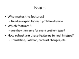 Issues	
  
•  Who	
  makes	
  the	
  features?	
  
– Need	
  an	
  expert	
  for	
  each	
  problem	
  domain	
  
•  Which	
  features?	
  
– Are	
  they	
  the	
  same	
  for	
  every	
  problem	
  type?	
  
•  How	
  robust	
  are	
  these	
  features	
  to	
  real	
  images?	
  
– Transla,on,	
  Rota,on,	
  contrast	
  changes,	
  etc.	
  
 