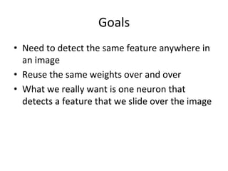 Goals	
  
•  Need	
  to	
  detect	
  the	
  same	
  feature	
  anywhere	
  in	
  
an	
  image	
  
•  Reuse	
  the	
  same	
  weights	
  over	
  and	
  over	
  
•  What	
  we	
  really	
  want	
  is	
  one	
  neuron	
  that	
  
detects	
  a	
  feature	
  that	
  we	
  slide	
  over	
  the	
  image	
  
 