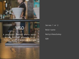 V60
Serves 1 or 2
Bold taste
Nutty/chocolatey
$20
A pourover method where water
drips through grounds in a
filter with a p...
