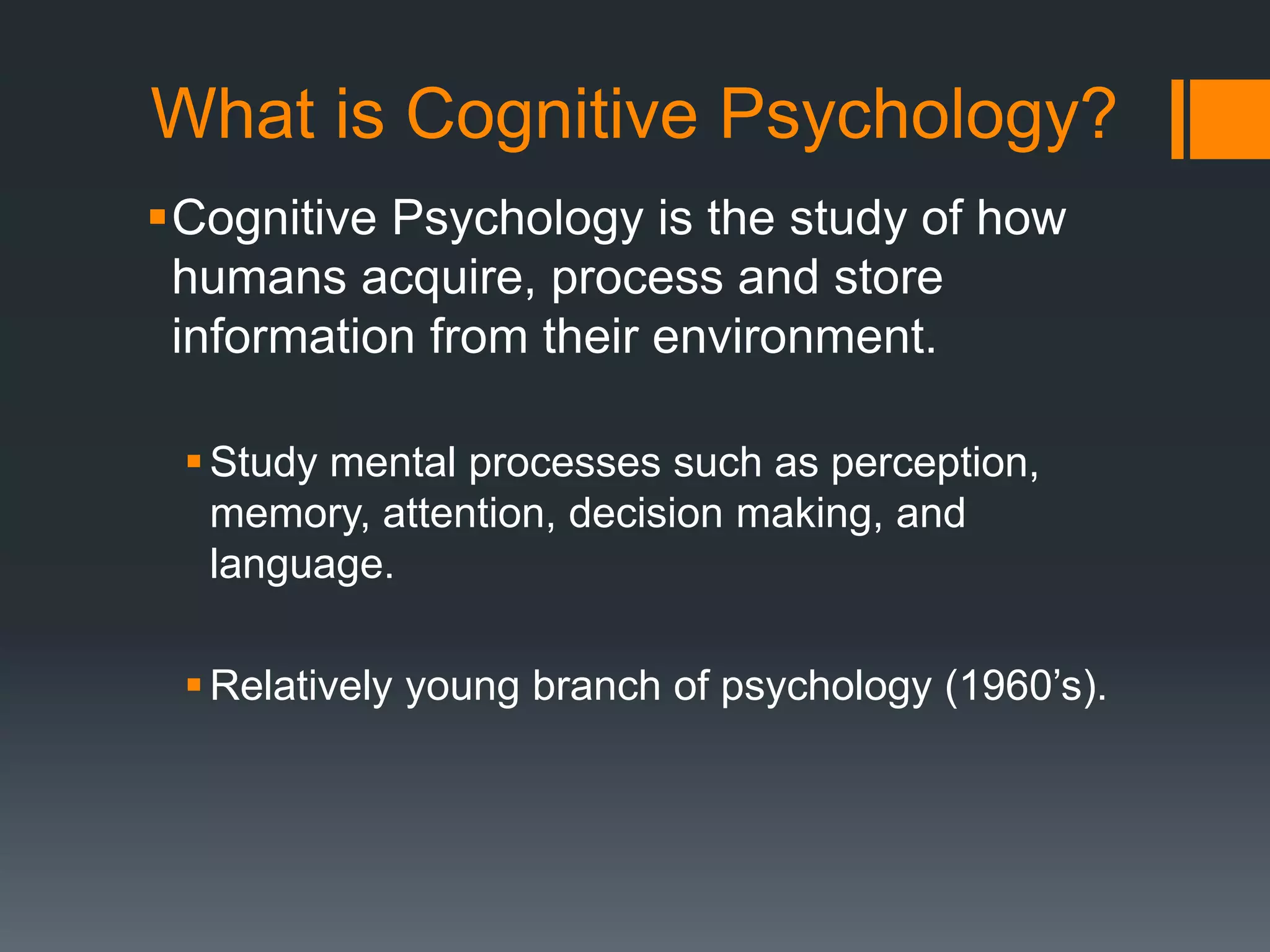 What is Cognitive Psychology?
Cognitive Psychology is the study of how
humans acquire, process and store
information from their environment.
Study mental processes such as perception,
memory, attention, decision making, and
language.
Relatively young branch of psychology (1960’s).
 