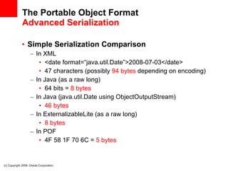 The Portable Object Format Advanced Serialization Simple Serialization Comparison In XML <date format=“java.util.Date”>2008-07-03</date> 47 characters (possibly  94 bytes  depending on encoding) In Java (as a raw long) 64 bits =  8 bytes In Java (java.util.Date using ObjectOutputStream) 46 bytes In ExternalizableLite (as a raw long) 8 bytes In POF 4F 58 1F 70 6C =  5 bytes (c) Copyright 2008. Oracle Corporation 