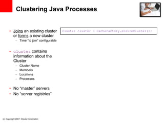 Clustering Java Processes Joins  an existing cluster or  forms  a new cluster Time “to join” configurable cluster  contains information about the Cluster Cluster Name Members Locations Processes No “master” servers No “server registries” Cluster cluster = CacheFactory.ensureCluster(); (c) Copyright 2007. Oracle Corporation 